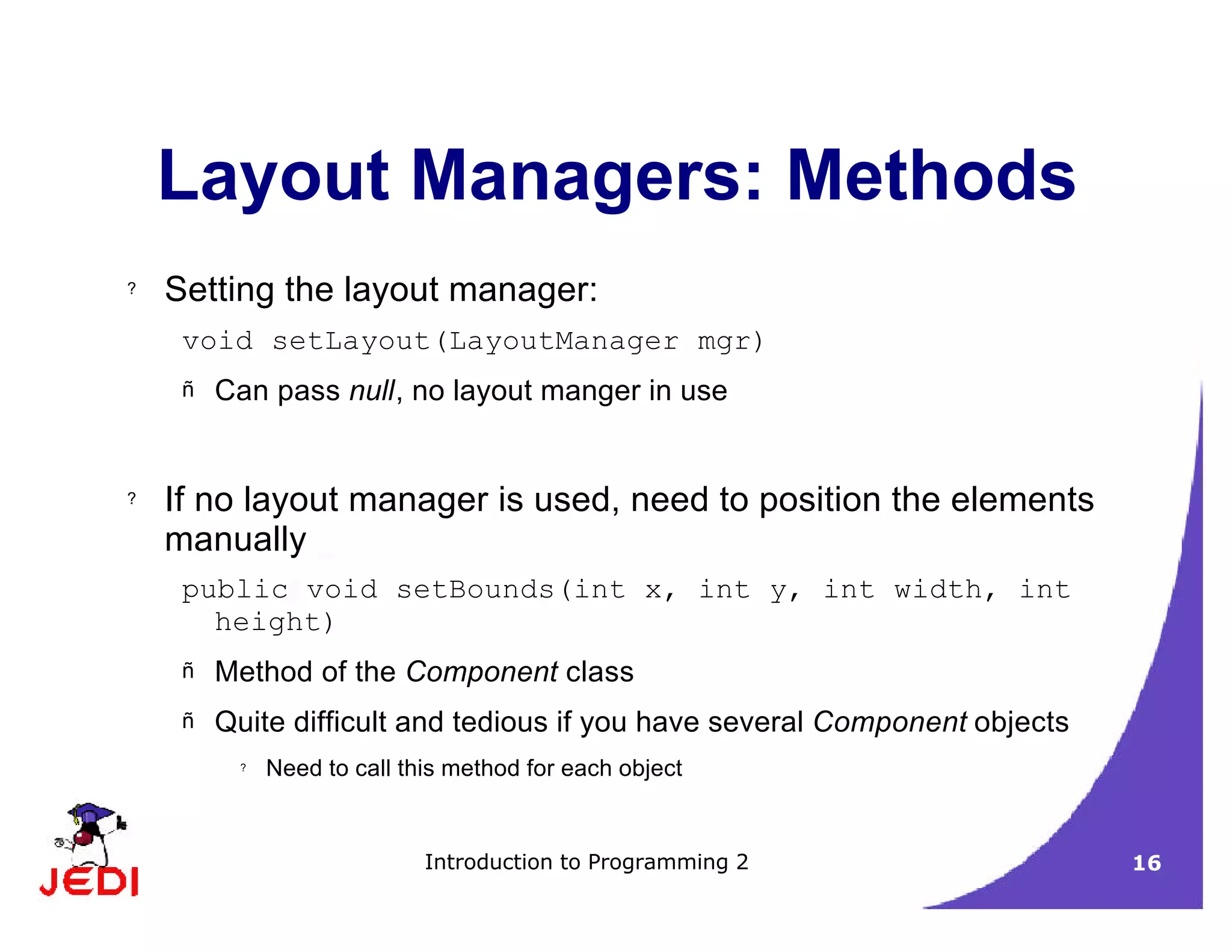 Introduction to Programming 2 16
Layout Managers: Methods
? Setting the layout manager:
void setLayout(LayoutManager mgr)
– Can pass null, no layout manger in use
? If no layout manager is used, need to position the elements
manually
public void setBounds(int x, int y, int width, int
height)
– Method of the Component class
– Quite difficult and tedious if you have several Component objects
? Need to call this method for each object
 