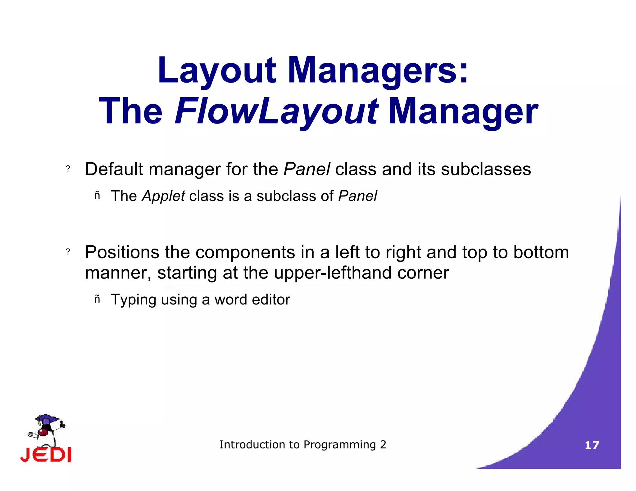 Introduction to Programming 2 17
Layout Managers:
The FlowLayout Manager
? Default manager for the Panel class and its subclasses
– The Applet class is a subclass of Panel
? Positions the components in a left to right and top to bottom
manner, starting at the upper-lefthand corner
– Typing using a word editor
 