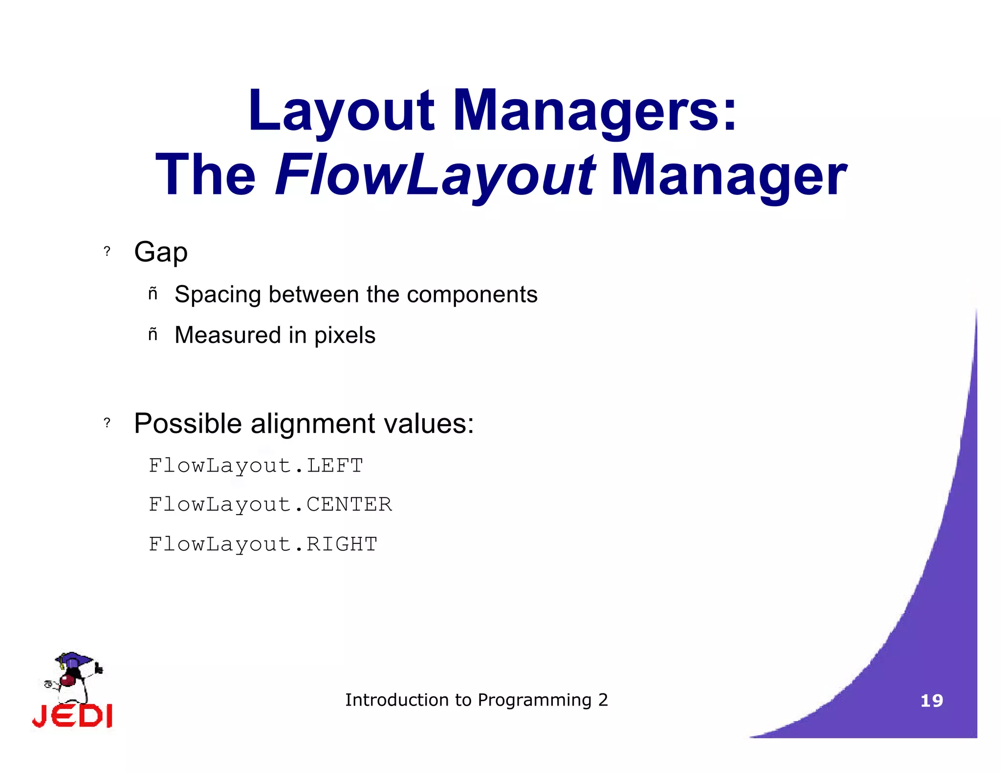 Introduction to Programming 2 19
Layout Managers:
The FlowLayout Manager
? Gap
– Spacing between the components
– Measured in pixels
? Possible alignment values:
FlowLayout.LEFT
FlowLayout.CENTER
FlowLayout.RIGHT
 