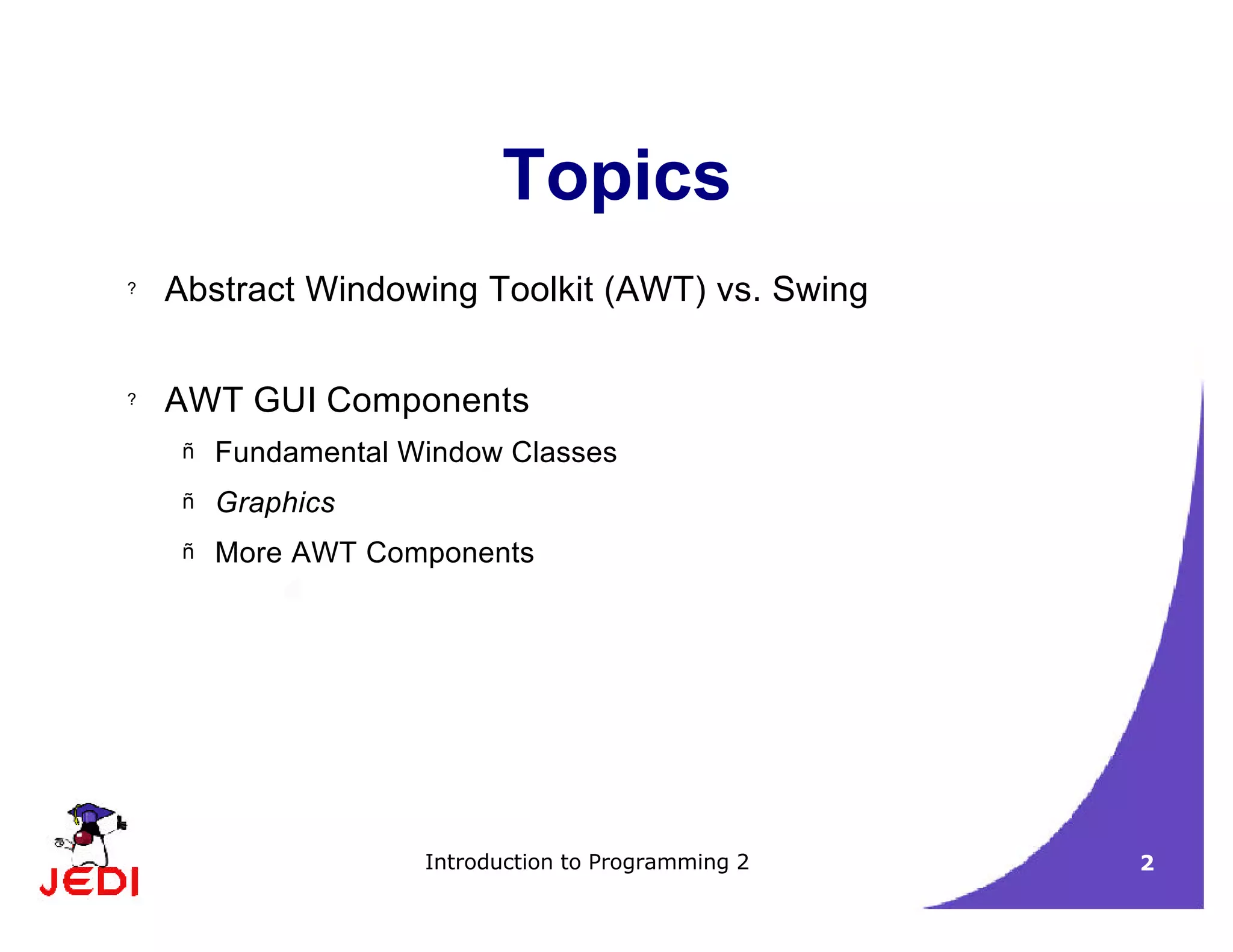 Introduction to Programming 2 2
Topics
? Abstract Windowing Toolkit (AWT) vs. Swing
? AWT GUI Components
– Fundamental Window Classes
– Graphics
– More AWT Components
 
