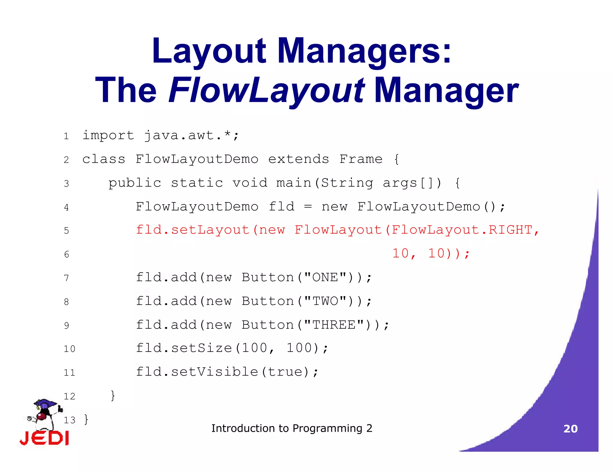 Introduction to Programming 2 20
Layout Managers:
The FlowLayout Manager
1 import java.awt.*;
2 class FlowLayoutDemo extends Frame {
3 public static void main(String args[]) {
4 FlowLayoutDemo fld = new FlowLayoutDemo();
5 fld.setLayout(new FlowLayout(FlowLayout.RIGHT,
6 10, 10));
7 fld.add(new Button("ONE"));
8 fld.add(new Button("TWO"));
9 fld.add(new Button("THREE"));
10 fld.setSize(100, 100);
11 fld.setVisible(true);
12 }
13 }
 