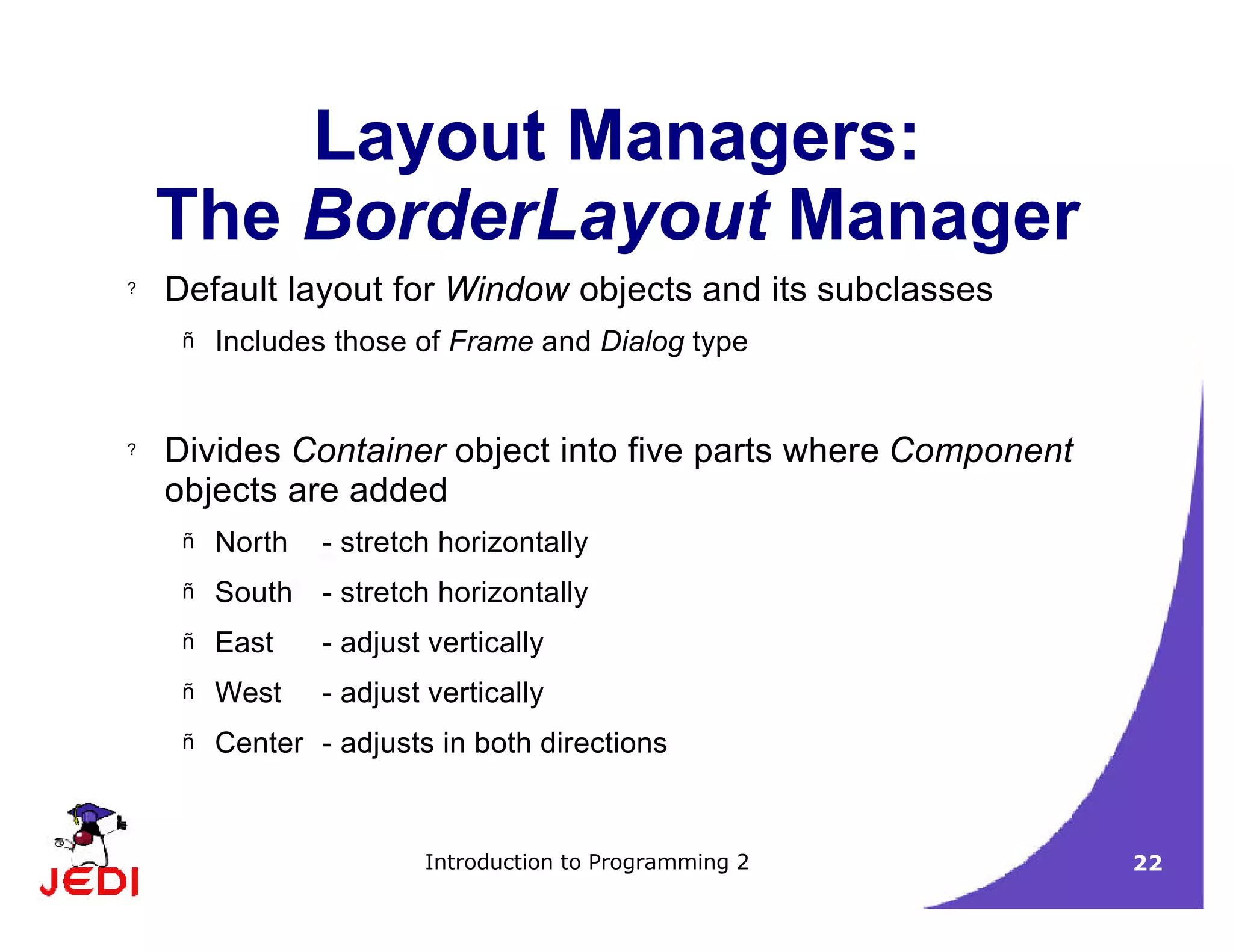 Introduction to Programming 2 22
Layout Managers:
The BorderLayout Manager
? Default layout for Window objects and its subclasses
– Includes those of Frame and Dialog type
? Divides Container object into five parts where Component
objects are added
– North - stretch horizontally
– South - stretch horizontally
– East - adjust vertically
– West - adjust vertically
– Center - adjusts in both directions
 