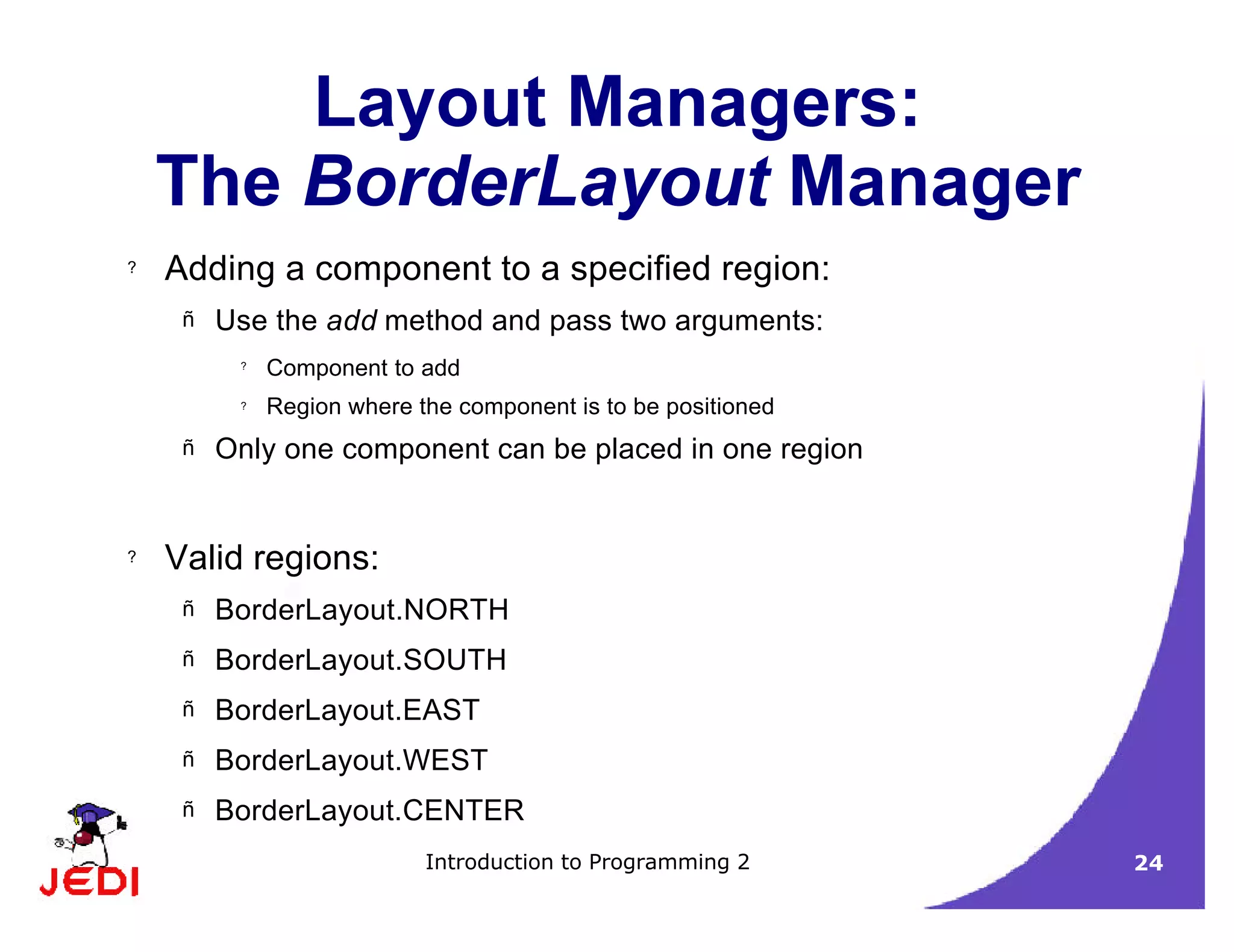 Introduction to Programming 2 24
Layout Managers:
The BorderLayout Manager
? Adding a component to a specified region:
– Use the add method and pass two arguments:
?
Component to add
? Region where the component is to be positioned
– Only one component can be placed in one region
? Valid regions:
– BorderLayout.NORTH
– BorderLayout.SOUTH
– BorderLayout.EAST
– BorderLayout.WEST
– BorderLayout.CENTER
 