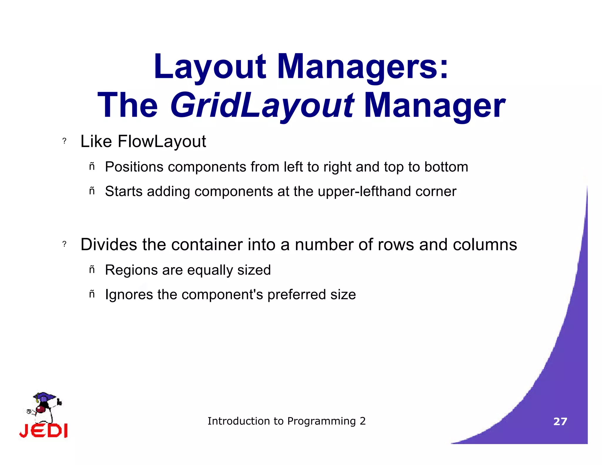 Introduction to Programming 2 27
Layout Managers:
The GridLayout Manager
? Like FlowLayout
– Positions components from left to right and top to bottom
– Starts adding components at the upper-lefthand corner
? Divides the container into a number of rows and columns
– Regions are equally sized
– Ignores the component's preferred size
 