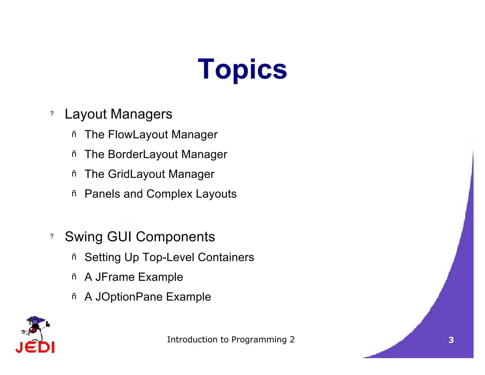 Introduction to Programming 2 3
Topics
? Layout Managers
– The FlowLayout Manager
– The BorderLayout Manager
– The GridLayout Manager
– Panels and Complex Layouts
? Swing GUI Components
– Setting Up Top-Level Containers
– A JFrame Example
– A JOptionPane Example
 