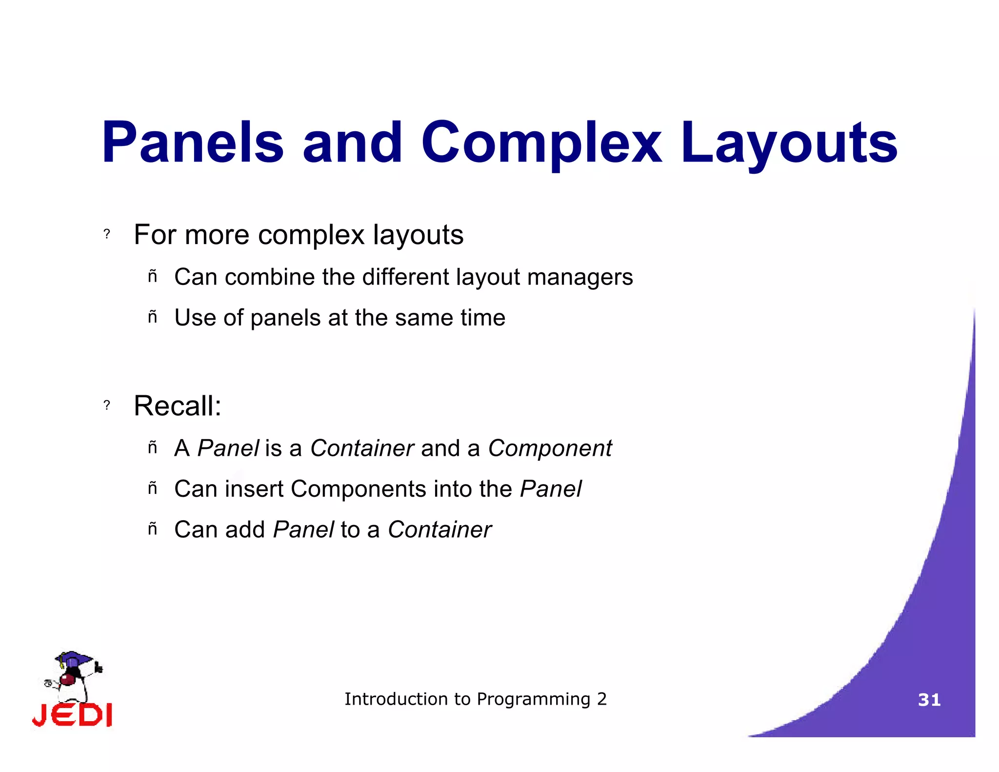 Introduction to Programming 2 31
Panels and Complex Layouts
? For more complex layouts
– Can combine the different layout managers
– Use of panels at the same time
? Recall:
– A Panel is a Container and a Component
– Can insert Components into the Panel
– Can add Panel to a Container
 