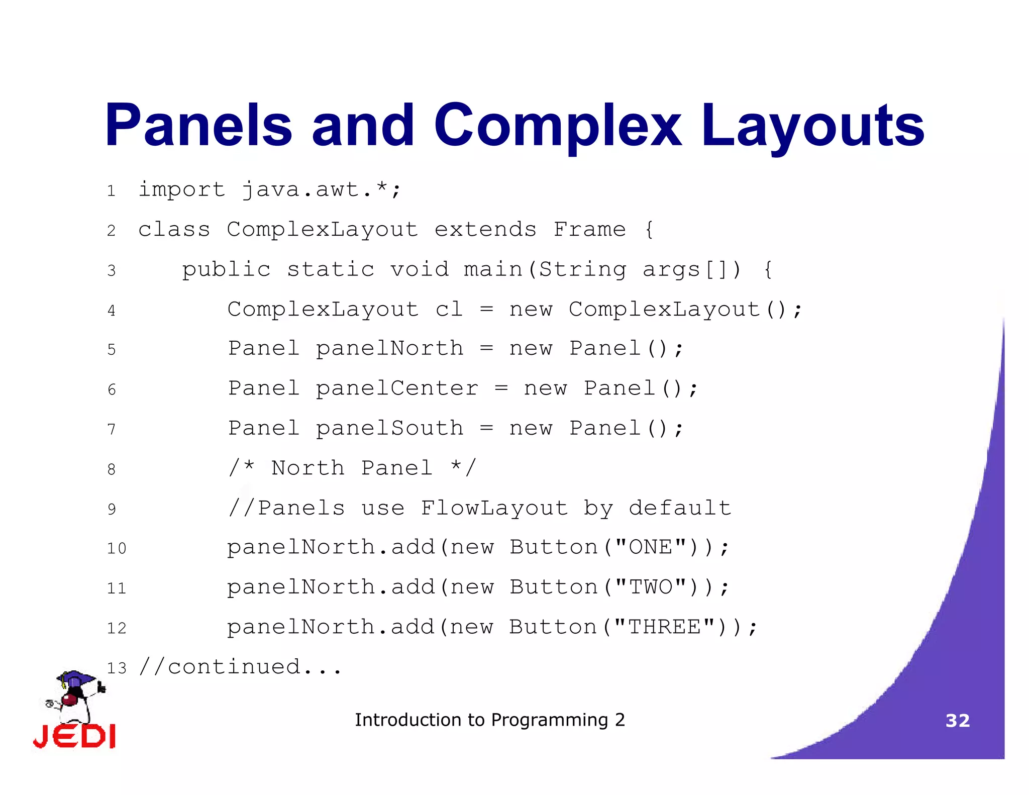 Introduction to Programming 2 32
Panels and Complex Layouts
1 import java.awt.*;
2 class ComplexLayout extends Frame {
3 public static void main(String args[]) {
4 ComplexLayout cl = new ComplexLayout();
5 Panel panelNorth = new Panel();
6 Panel panelCenter = new Panel();
7 Panel panelSouth = new Panel();
8 /* North Panel */
9 //Panels use FlowLayout by default
10 panelNorth.add(new Button("ONE"));
11 panelNorth.add(new Button("TWO"));
12 panelNorth.add(new Button("THREE"));
13 //continued...
 
