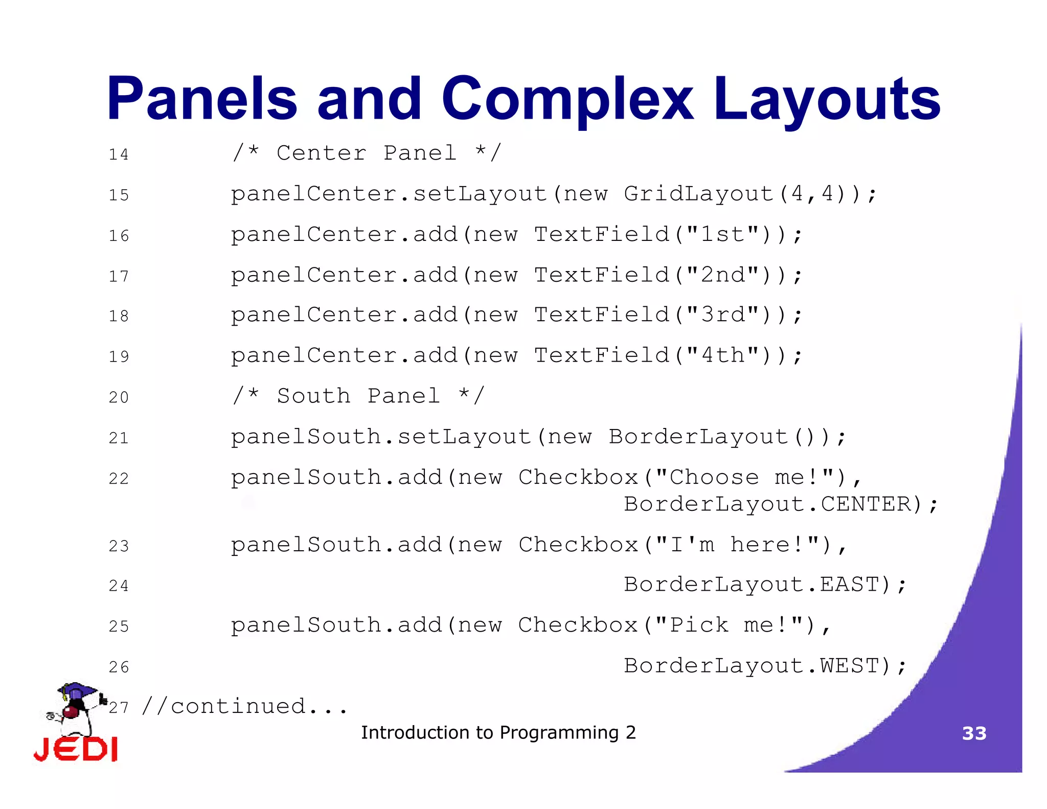 Introduction to Programming 2 33
Panels and Complex Layouts
14 /* Center Panel */
15 panelCenter.setLayout(new GridLayout(4,4));
16 panelCenter.add(new TextField("1st"));
17 panelCenter.add(new TextField("2nd"));
18 panelCenter.add(new TextField("3rd"));
19 panelCenter.add(new TextField("4th"));
20 /* South Panel */
21 panelSouth.setLayout(new BorderLayout());
22 panelSouth.add(new Checkbox("Choose me!"),
BorderLayout.CENTER);
23 panelSouth.add(new Checkbox("I'm here!"),
24 BorderLayout.EAST);
25 panelSouth.add(new Checkbox("Pick me!"),
26 BorderLayout.WEST);
27 //continued...
 