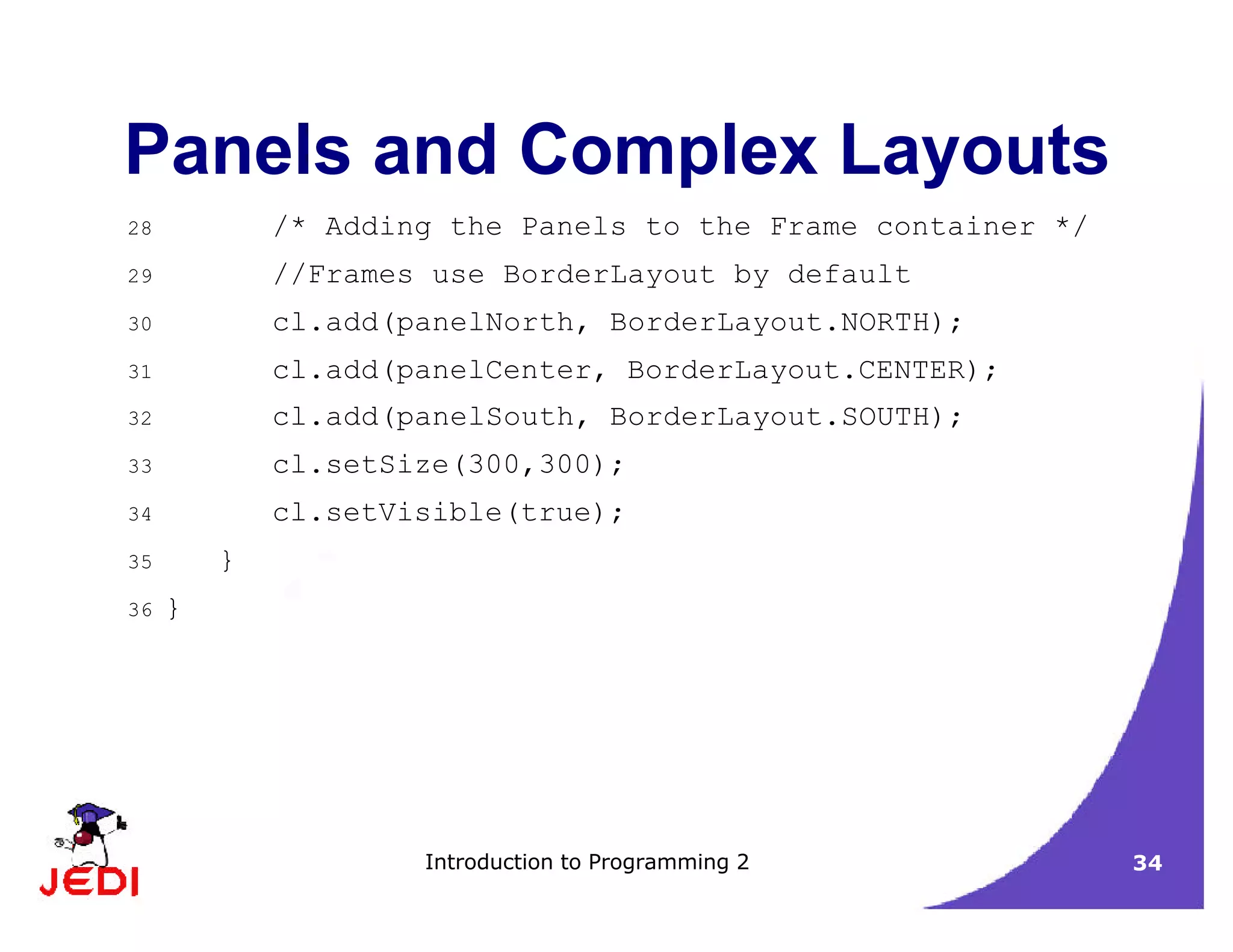 Introduction to Programming 2 34
Panels and Complex Layouts
28 /* Adding the Panels to the Frame container */
29 //Frames use BorderLayout by default
30 cl.add(panelNorth, BorderLayout.NORTH);
31 cl.add(panelCenter, BorderLayout.CENTER);
32 cl.add(panelSouth, BorderLayout.SOUTH);
33 cl.setSize(300,300);
34 cl.setVisible(true);
35 }
36 }
 