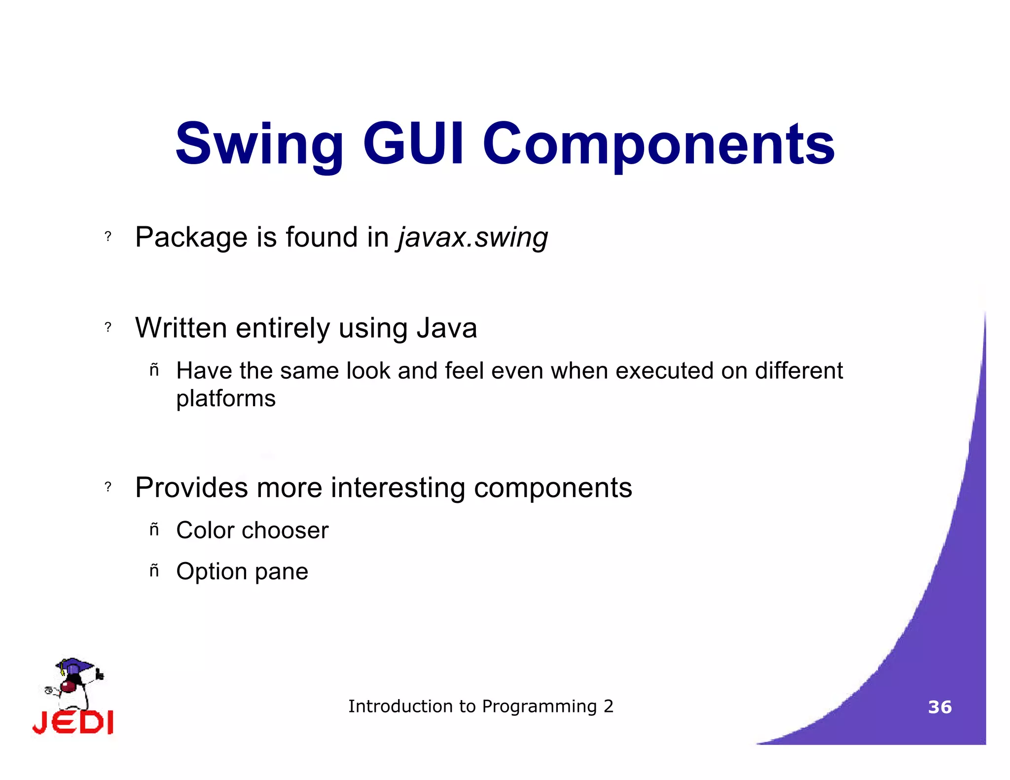 Introduction to Programming 2 36
Swing GUI Components
? Package is found in javax.swing
? Written entirely using Java
– Have the same look and feel even when executed on different
platforms
? Provides more interesting components
– Color chooser
– Option pane
 