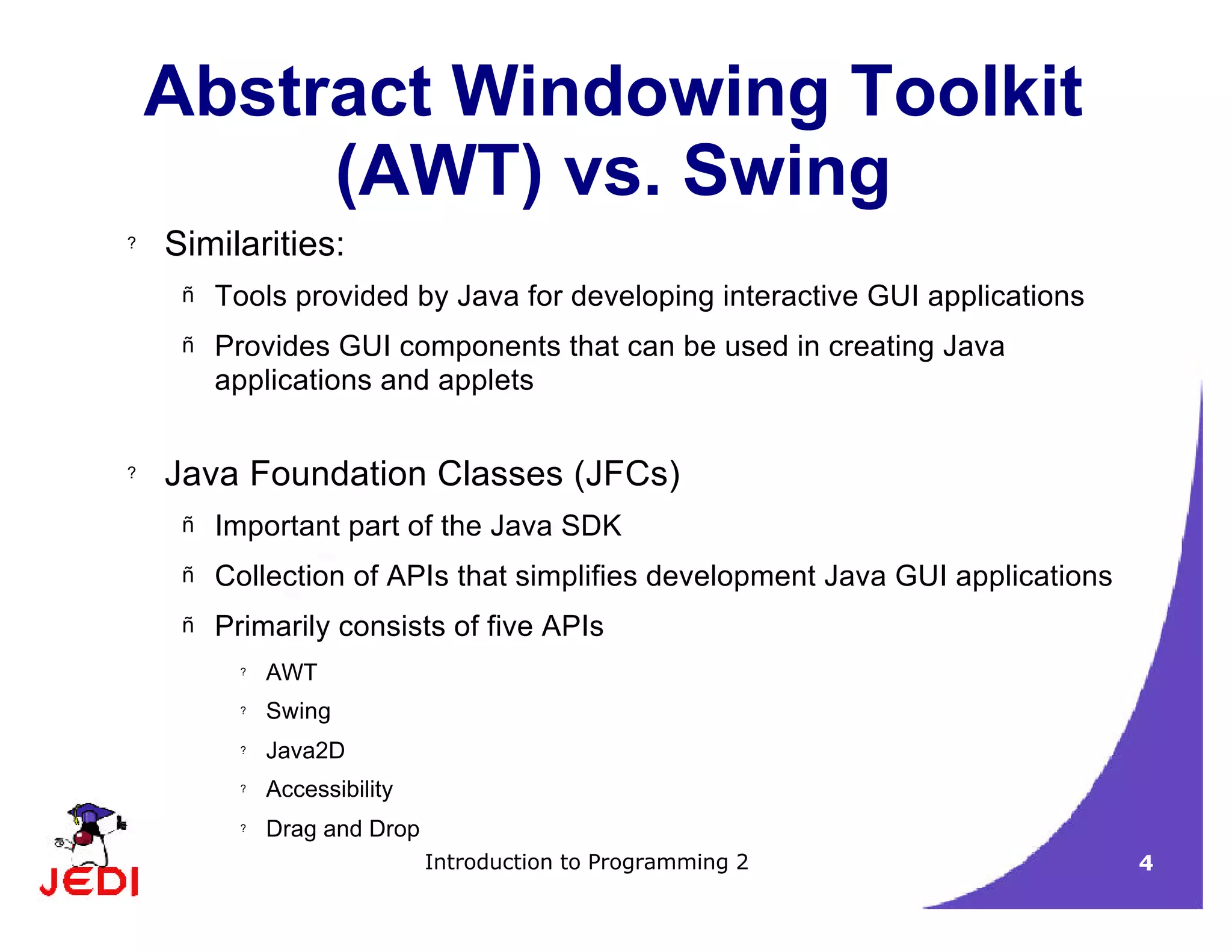 Introduction to Programming 2 4
Abstract Windowing Toolkit
(AWT) vs. Swing
? Similarities:
– Tools provided by Java for developing interactive GUI applications
– Provides GUI components that can be used in creating Java
applications and applets
? Java Foundation Classes (JFCs)
– Important part of the Java SDK
– Collection of APIs that simplifies development Java GUI applications
– Primarily consists of five APIs
? AWT
? Swing
? Java2D
? Accessibility
? Drag and Drop
 