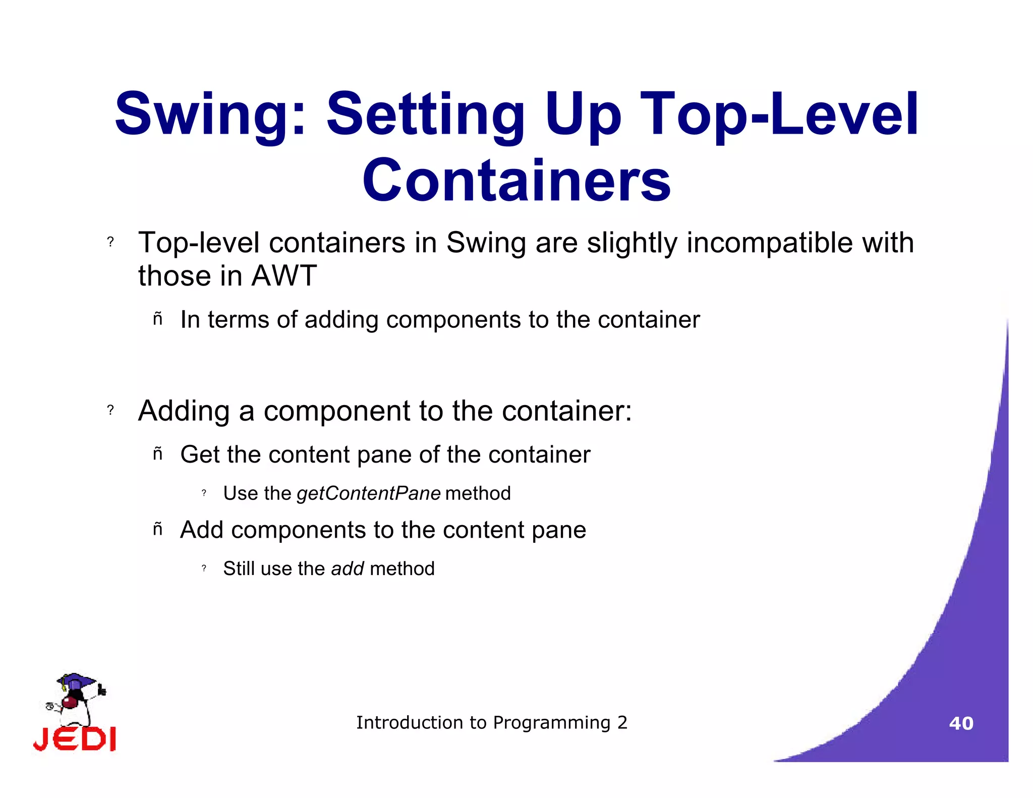 Introduction to Programming 2 40
Swing: Setting Up Top-Level
Containers
? Top-level containers in Swing are slightly incompatible with
those in AWT
– In terms of adding components to the container
? Adding a component to the container:
– Get the content pane of the container
? Use the getContentPane method
– Add components to the content pane
? Still use the add method
 
