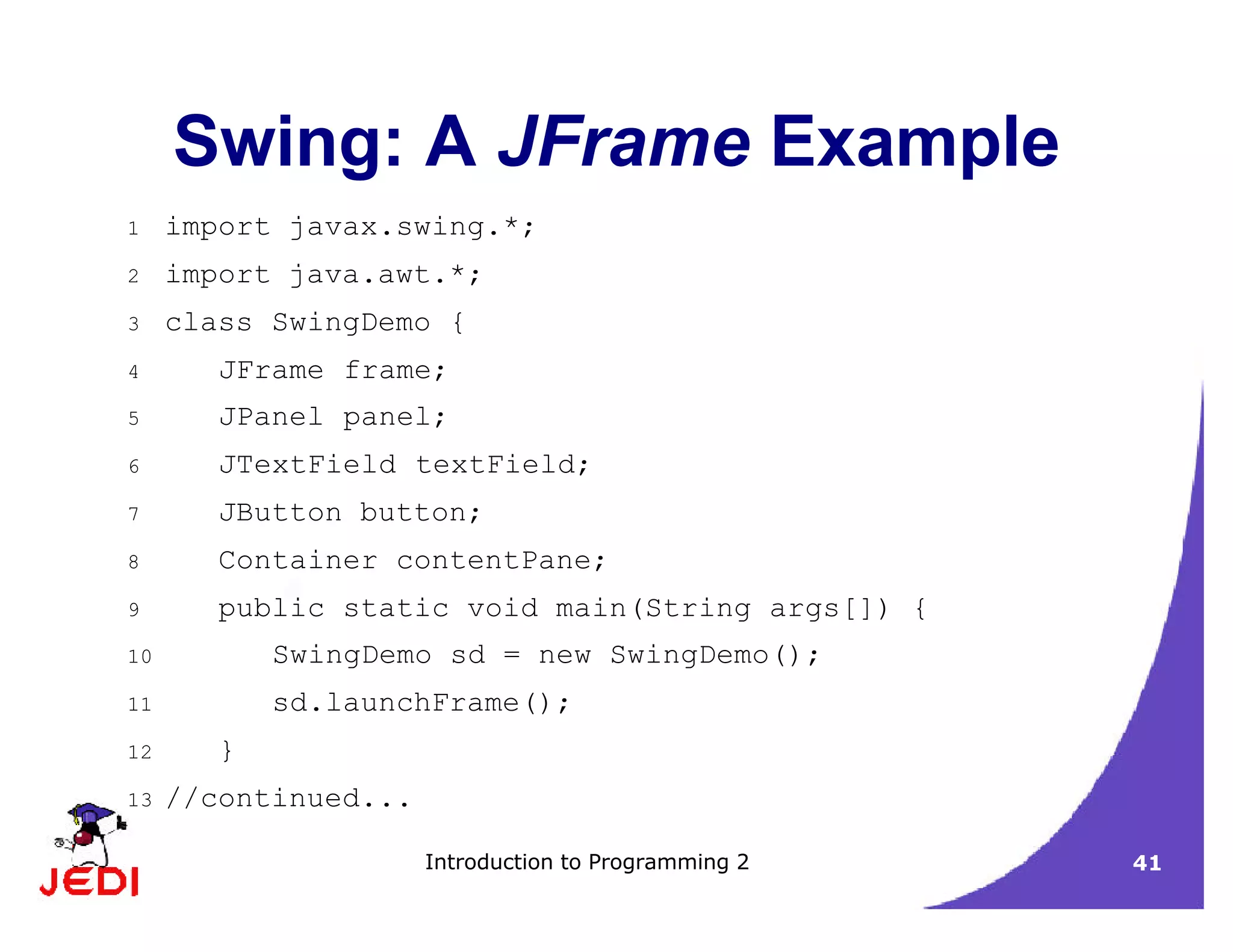 Introduction to Programming 2 41
Swing: A JFrame Example
1 import javax.swing.*;
2 import java.awt.*;
3 class SwingDemo {
4 JFrame frame;
5 JPanel panel;
6 JTextField textField;
7 JButton button;
8 Container contentPane;
9 public static void main(String args[]) {
10 SwingDemo sd = new SwingDemo();
11 sd.launchFrame();
12 }
13 //continued...
 