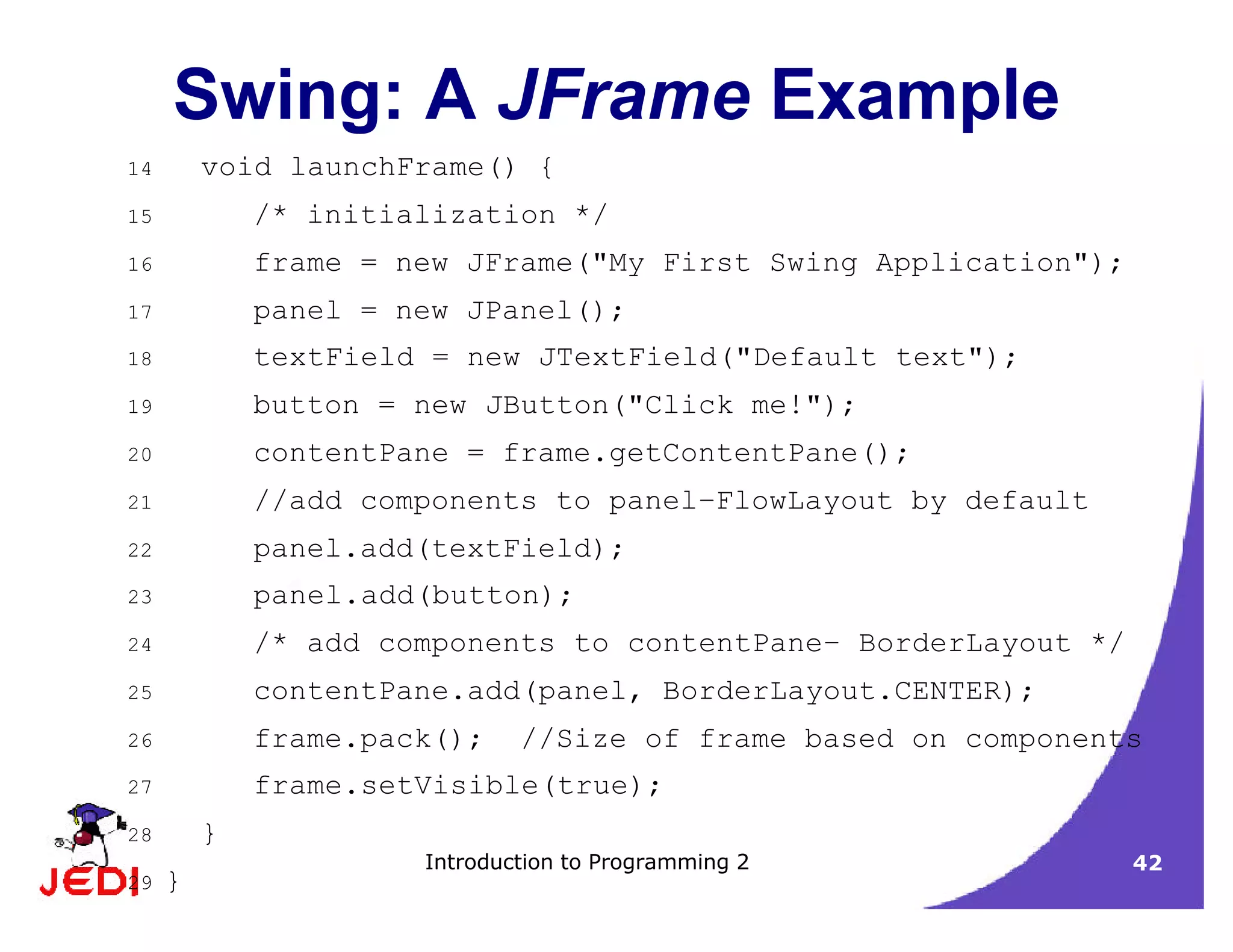Introduction to Programming 2 42
Swing: A JFrame Example
14 void launchFrame() {
15 /* initialization */
16 frame = new JFrame("My First Swing Application");
17 panel = new JPanel();
18 textField = new JTextField("Default text");
19 button = new JButton("Click me!");
20 contentPane = frame.getContentPane();
21 //add components to panel–FlowLayout by default
22 panel.add(textField);
23 panel.add(button);
24 /* add components to contentPane– BorderLayout */
25 contentPane.add(panel, BorderLayout.CENTER);
26 frame.pack(); //Size of frame based on components
27 frame.setVisible(true);
28 }
29 }
 
