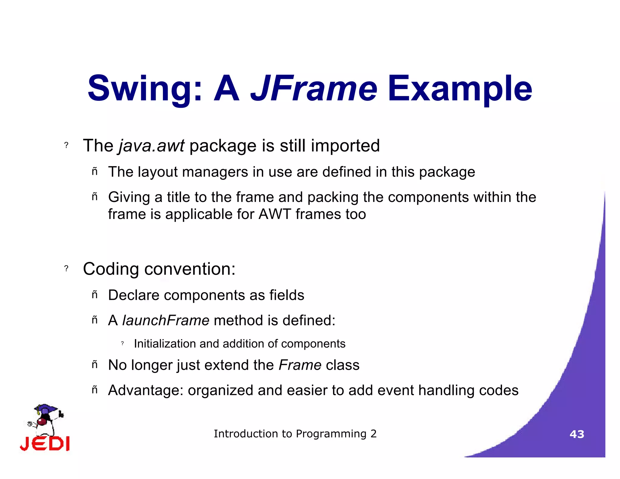 Introduction to Programming 2 43
Swing: A JFrame Example
? The java.awt package is still imported
– The layout managers in use are defined in this package
– Giving a title to the frame and packing the components within the
frame is applicable for AWT frames too
? Coding convention:
– Declare components as fields
– A launchFrame method is defined:
? Initialization and addition of components
– No longer just extend the Frame class
– Advantage: organized and easier to add event handling codes
 