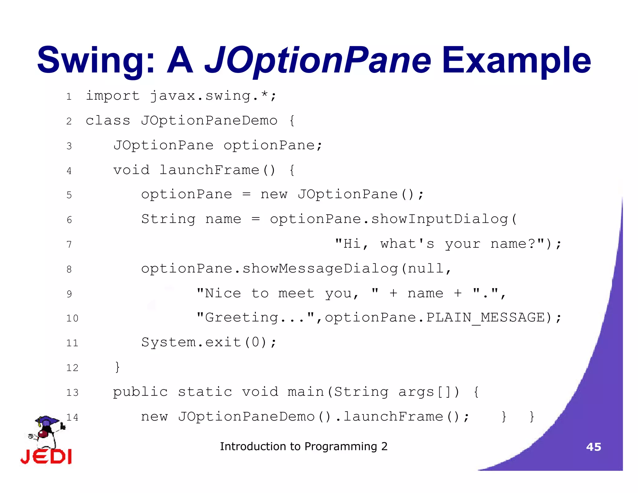 Introduction to Programming 2 45
Swing: A JOptionPane Example
1 import javax.swing.*;
2 class JOptionPaneDemo {
3 JOptionPane optionPane;
4 void launchFrame() {
5 optionPane = new JOptionPane();
6 String name = optionPane.showInputDialog(
7 "Hi, what's your name?");
8 optionPane.showMessageDialog(null,
9 "Nice to meet you, " + name + ".",
10 "Greeting...",optionPane.PLAIN_MESSAGE);
11 System.exit(0);
12 }
13 public static void main(String args[]) {
14 new JOptionPaneDemo().launchFrame(); } }
 