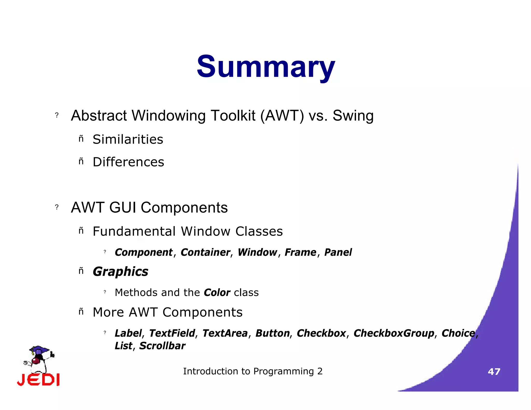 Introduction to Programming 2 47
Summary
? Abstract Windowing Toolkit (AWT) vs. Swing
– Similarities
– Differences
? AWT GUI Components
– Fundamental Window Classes
?
Component, Container, Window, Frame, Panel
– Graphics
?
Methods and the Color class
– More AWT Components
?
Label, TextField, TextArea, Button, Checkbox, CheckboxGroup, Choice,
List, Scrollbar
 