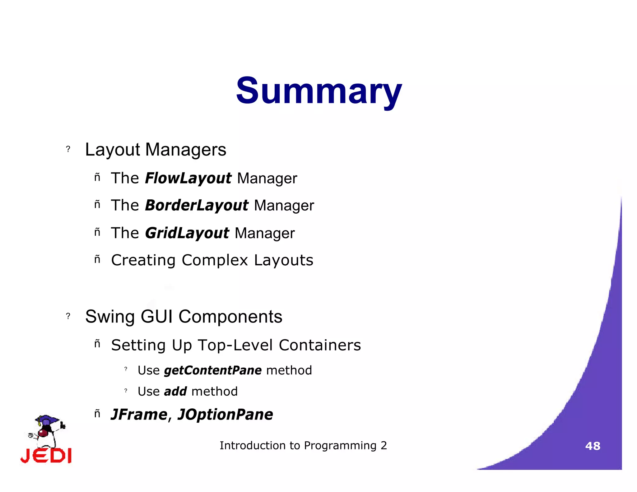 Introduction to Programming 2 48
Summary
? Layout Managers
– The FlowLayout Manager
– The BorderLayout Manager
– The GridLayout Manager
– Creating Complex Layouts
? Swing GUI Components
– Setting Up Top-Level Containers
?
Use getContentPane method
?
Use add method
– JFrame, JOptionPane
 