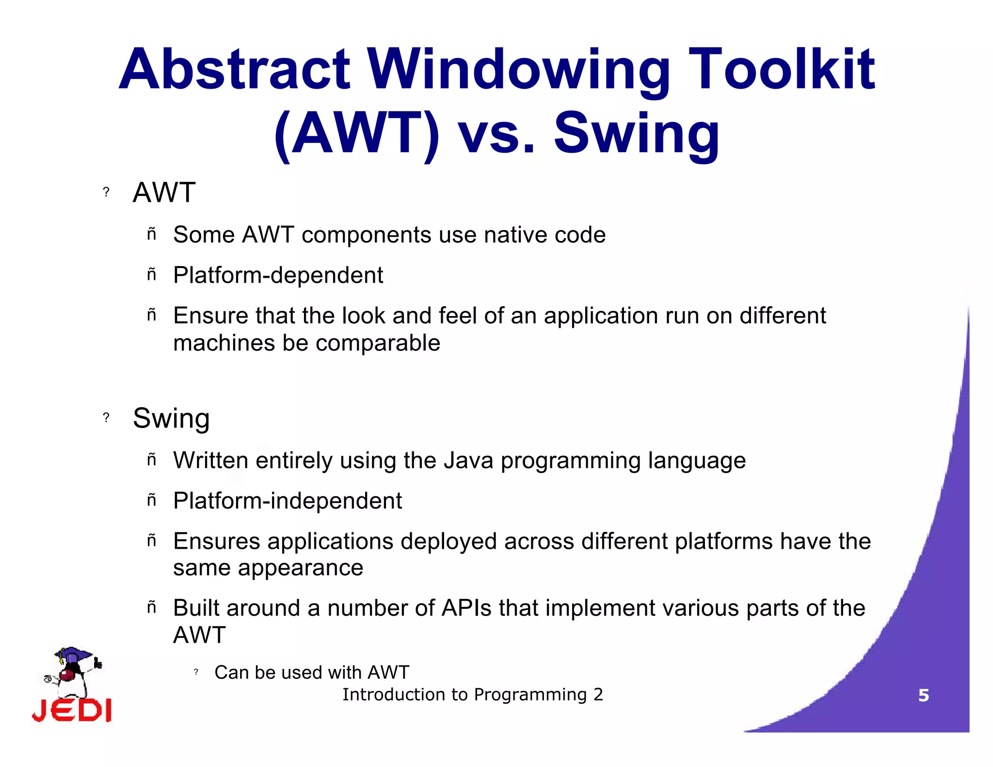Introduction to Programming 2 5
Abstract Windowing Toolkit
(AWT) vs. Swing
? AWT
– Some AWT components use native code
– Platform-dependent
– Ensure that the look and feel of an application run on different
machines be comparable
? Swing
– Written entirely using the Java programming language
– Platform-independent
– Ensures applications deployed across different platforms have the
same appearance
– Built around a number of APIs that implement various parts of the
AWT
? Can be used with AWT
 