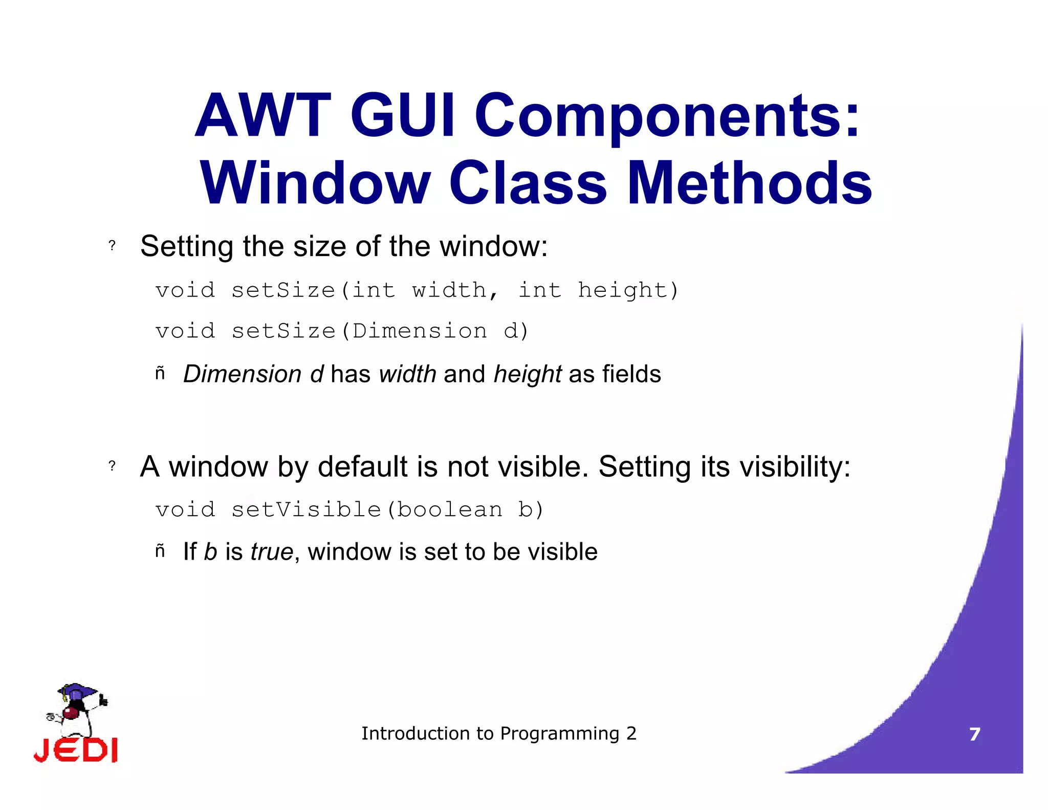 Introduction to Programming 2 7
AWT GUI Components:
Window Class Methods
? Setting the size of the window:
void setSize(int width, int height)
void setSize(Dimension d)
– Dimension d has width and height as fields
? A window by default is not visible. Setting its visibility:
void setVisible(boolean b)
– If b is true, window is set to be visible
 