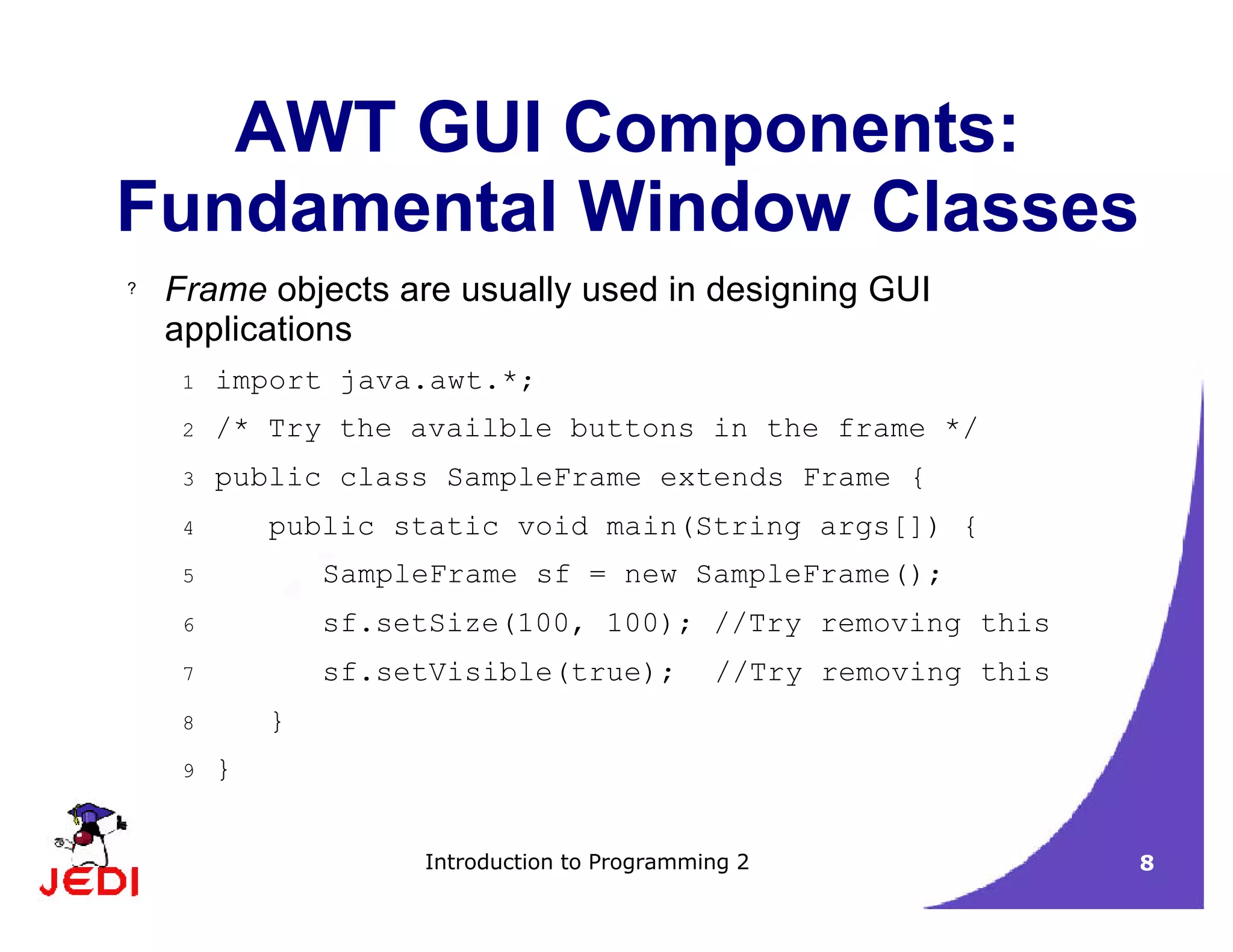 Introduction to Programming 2 8
AWT GUI Components:
Fundamental Window Classes
? Frame objects are usually used in designing GUI
applications
1 import java.awt.*;
2 /* Try the availble buttons in the frame */
3 public class SampleFrame extends Frame {
4 public static void main(String args[]) {
5 SampleFrame sf = new SampleFrame();
6 sf.setSize(100, 100); //Try removing this
7 sf.setVisible(true); //Try removing this
8 }
9 }
 