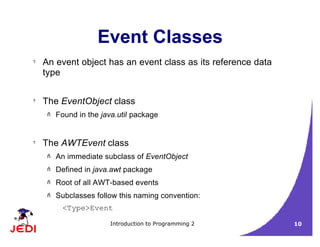Introduction to Programming 2 10
Event Classes
? An event object has an event class as its reference data
type
? The EventObject class
– Found in the java.util package
? The AWTEvent class
– An immediate subclass of EventObject
– Defined in java.awt package
– Root of all AWT-based events
– Subclasses follow this naming convention:
<Type>Event
 