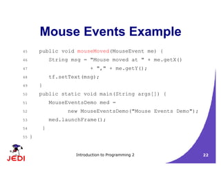 Introduction to Programming 2 22
Mouse Events Example
45 public void mouseMoved(MouseEvent me) {
46 String msg = "Mouse moved at " + me.getX()
47 + "," + me.getY();
48 tf.setText(msg);
49 }
50 public static void main(String args[]) {
51 MouseEventsDemo med =
52 new MouseEventsDemo("Mouse Events Demo");
53 med.launchFrame();
54 }
55 }
 