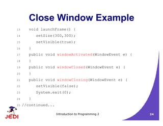 Introduction to Programming 2 24
Close Window Example
13 void launchFrame() {
14 setSize(300,300);
15 setVisible(true);
16 }
17 public void windowActivated(WindowEvent e) {
18 }
19 public void windowClosed(WindowEvent e) {
20 }
21 public void windowClosing(WindowEvent e) {
22 setVisible(false);
23 System.exit(0);
24 }
25 //continued...
 
