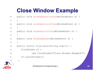 Introduction to Programming 2 25
Close Window Example
26 public void windowDeactivated(WindowEvent e) {
27 }
28 public void windowDeiconified(WindowEvent e) {
29 }
30 public void windowIconified(WindowEvent e) {
31 }
32 public void windowOpened(WindowEvent e) {
33 }
34 public static void main(String args[]) {
35 CloseFrame cf =
36 new CloseFrame("Close Window Example");
37 cf.launchFrame();
38 }
39 }
 