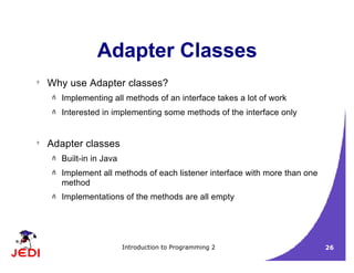 Introduction to Programming 2 26
Adapter Classes
? Why use Adapter classes?
– Implementing all methods of an interface takes a lot of work
– Interested in implementing some methods of the interface only
? Adapter classes
– Built-in in Java
– Implement all methods of each listener interface with more than one
method
– Implementations of the methods are all empty
 