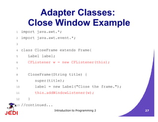 Introduction to Programming 2 27
Adapter Classes:
Close Window Example
1 import java.awt.*;
2 import java.awt.event.*;
3
4 class CloseFrame extends Frame{
5 Label label;
6 CFListener w = new CFListener(this);
7
8 CloseFrame(String title) {
9 super(title);
10 label = new Label("Close the frame.");
11 this.addWindowListener(w);
12 }
13 //continued...
 