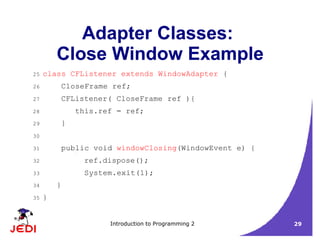 Introduction to Programming 2 29
Adapter Classes:
Close Window Example
25 class CFListener extends WindowAdapter {
26 CloseFrame ref;
27 CFListener( CloseFrame ref ){
28 this.ref = ref;
29 }
30
31 public void windowClosing(WindowEvent e) {
32 ref.dispose();
33 System.exit(1);
34 }
35 }
 