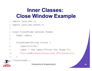 Introduction to Programming 2 31
Inner Classes:
Close Window Example
1 import java.awt.*;
2 import java.awt.event.*;
3
4 class CloseFrame extends Frame{
5 Label label;
6
7 CloseFrame(String title) {
8 super(title);
9 label = new Label("Close the frame.");
10 this.addWindowListener(new CFListener());
11 }
12 //continued...
 