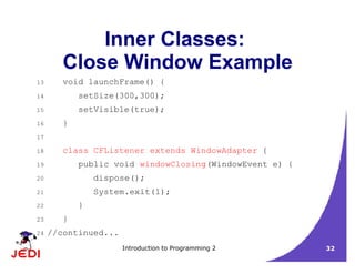 Introduction to Programming 2 32
Inner Classes:
Close Window Example
13 void launchFrame() {
14 setSize(300,300);
15 setVisible(true);
16 }
17
18 class CFListener extends WindowAdapter {
19 public void windowClosing(WindowEvent e) {
20 dispose();
21 System.exit(1);
22 }
23 }
24 //continued...
 