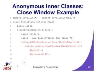 Introduction to Programming 2 35
Anonymous Inner Classes:
Close Window Example
1 import java.awt.*; import java.awt.event.*;
2 class CloseFrame extends Frame{
3 Label label;
4 CloseFrame(String title) {
5 super(title);
6 label = new Label("Close the frame.");
7 this.addWindowListener(new WindowAdapter(){
8 public void windowClosing(WindowEvent e){
9 dispose();
10 System.exit(1);
11 }
12 });
13 }
 