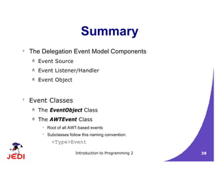 Introduction to Programming 2 38
Summary
? The Delegation Event Model Components
– Event Source
– Event Listener/Handler
– Event Object
?
Event Classes
– The EventObject Class
– The AWTEvent Class
? Root of all AWT-based events
?
Subclasses follow this naming convention:
<Type>Event
 