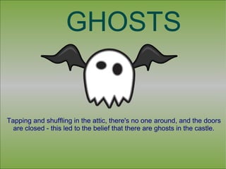 GHOSTS
Tapping and shuffling in the attic, there's no one around, and the doors
are closed - this led to the belief that there are ghosts in the castle.
 