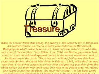 TreasureTreasure
When the Second World War began, the owners of the property Ulrich Böhm and
his brother Werner, as reserve officers were called to the Wehrmacht.
Managing the whole property was now in hands of their sister Erica, who also
took care of their mother, Clara Böhm. Since 1944, the Nazi organization Todt,
whose task was to build underground tunnels in the nearby mountains , had its
headquarters in the castle. The palace as a military facility was then kept
secret and obtained the name Villa Erika. In February 1945, when the front was
very close, Erika Böhm ordered to collect silver and precious porcelain from the
whole palace, put them into three boxes and hide in the palace area. Ms. Müller,
who helped in burying the boxes, told later that in May 1945 the place where
 