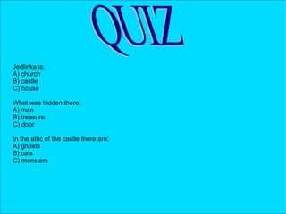 Jedlinka is:
A) church
B) castle
C) house
What was hidden there:
A) man
B) treasure
C) door
In the attic of the castle there are:
A) ghosts
B) cats
C) monsters
 