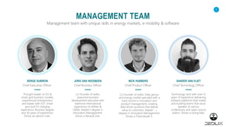 1
MANAGEMENT TEAM
Management team with unique skills in energy markets, e-mobility & software
SERGE SUBIRON
Thought leader on EV &
smart grid business models,
experienced entrepreneur
and leader with IOT, smart
grid and EV charging
experience. Business degree
and 30 years of experience.
Drives an electric train.
JORG VAN HEESBEEN
Co-founder of Jedlix,
seasoned business
development executive with
extensive international
experience of Utilities &
OEMs. Master's degree in
Innovation Management.
Drives a Renault Zoe.
NICK HUBBERS
Co-founder of Jedlix. Data genius
and energy market specialist with a
track record in innovation and
product management, creating
data driven products that deliver
value to customers. Master’s
degree in Innovation Management.
Drives a Tesla Model 3.
SANDER VAN VLIET
Technology nerd with over 15
years of experience delivering
software platforms that matter
and building teams that excel.
Speaker at various
conferences and open-source
author. Drives a racing bike.
Chief Executive Officer Chief Business Officer Chief Product Officer Chief Technology Officer
 