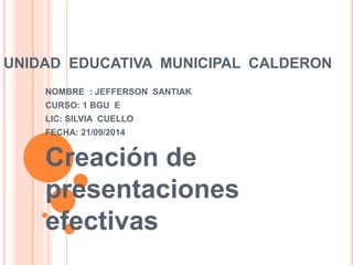 UNIDAD EDUCATIVA MUNICIPAL CALDERON 
NOMBRE : JEFFERSON SANTIAK 
CURSO: 1 BGU E 
LIC: SILVIA CUELLO 
FECHA: 21/09/2014 
Creación de 
presentaciones 
efectivas 
 