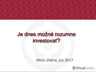 Miron Zelina, jún 2017
Je dnes možné rozumne
investovať?
 