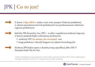 JPK | Co to jest?
Z dniem 1 lipca 2016 r. wejdą w życie nowe przepisy Ordynacji podatkowej
w zakresie prowadzenia kontroli podatkowych oraz przekazanywania informacji
organom podatkowym.
Jednolity Plik Kontrolny (tzw. JPK ) - to plik o uzgodnionej strukturze logicznej,
w którym podatnik będzie zobowiązany przekazywać:		
• ewidencję VAT (co miesięc, bez wezwania) oraz
• księgi podatkowe i dowody księgowe (na żądanie kontrolujących).
Struktura JPK będzie oparta o aktualną wersję specyfikacji pliku SAF-T
(Standard Audit File for Tax).
 