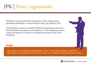 JPK | Firmy zagraniczne
„Duzi” zagraniczni przedsiębiorcy zarejestrowani na VAT w Polsce lub posiadający tu oddział są
zobowiązania do przekazywania JPK już od lipca 2016 r. bez względu za zakres działalności w Polsce.
JPK dotyczy również podmiotów niemających w Polsce stałego miejsca
prowadzenia działalności a zarejestrowanych w Polce jako podatnicy VAT.
Progi określone w ustawie o swobodzie działalności gospodarczej odnoszą się
do całej działalności gospodarczej przedsiębiorcy, a nie do określonego obszaru
w kraju lub zagranicą, na którym ten przedsiębiorca prowadzi część swojej
działalności.
Uwaga!
 