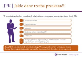 JPK | Jakie dane trzeba przekazać?
Uwaga! Brak przedstawienia dokumentacji według JPK może powodować kary wynikające z Kodeksu
Karnego Skarbowego analogiczne jak w przypadku nieprzedstawienia dowodów w formie papierowej.
W stosunku do podatników prowadzących księgi rachunkowe, wymagane są następujące dane w formie JPK:
Księgi rachunkowe1.
Wyciągi bankowe2.
Magazyny3.
Ewidencja zakupu i sprzedaży VAT4.
Faktury VAT5.
Paragony (struktury logiczne do tego JPK Ministerstwo Finansów
zaprezentuje w terminie późniejszym)
6.
 
