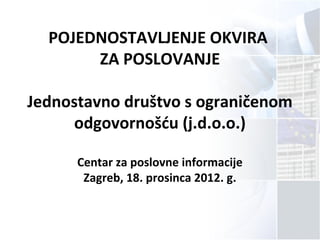 POJEDNOSTAVLJENJE OKVIRA
ZA POSLOVANJE
Jednostavno društvo s ograničenom
odgovornošću (j.d.o.o.)
Centar za poslovne informacije
Zagreb, 18. prosinca 2012. g.
 