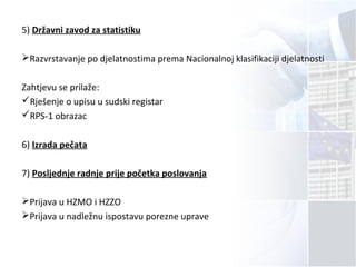 5) Državni zavod za statistiku
Razvrstavanje po djelatnostima prema Nacionalnoj klasifikaciji djelatnosti
Zahtjevu se prilaže:
Rješenje o upisu u sudski registar
RPS-1 obrazac
6) Izrada pečata
7) Posljednje radnje prije početka poslovanja
Prijava u HZMO i HZZO
Prijava u nadležnu ispostavu porezne uprave
 