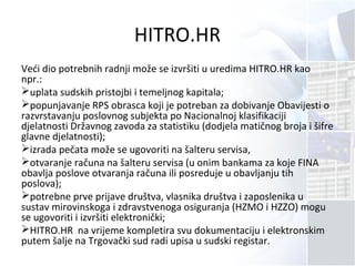HITRO.HR
Veći dio potrebnih radnji može se izvršiti u uredima HITRO.HR kao
npr.:
uplata sudskih pristojbi i temeljnog kapitala;
popunjavanje RPS obrasca koji je potreban za dobivanje Obavijesti o
razvrstavanju poslovnog subjekta po Nacionalnoj klasifikaciji
djelatnosti Državnog zavoda za statistiku (dodjela matičnog broja i šifre
glavne djelatnosti);
izrada pečata može se ugovoriti na šalteru servisa,
otvaranje računa na šalteru servisa (u onim bankama za koje FINA
obavlja poslove otvaranja računa ili posreduje u obavljanju tih
poslova);
potrebne prve prijave društva, vlasnika društva i zaposlenika u
sustav mirovinskoga i zdravstvenoga osiguranja (HZMO i HZZO) mogu
se ugovoriti i izvršiti elektronički;
HITRO.HR na vrijeme kompletira svu dokumentaciju i elektronskim
putem šalje na Trgovački sud radi upisa u sudski registar.
 