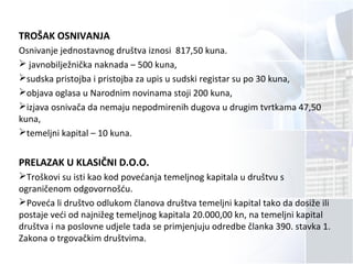 TROŠAK OSNIVANJA
Osnivanje jednostavnog društva iznosi 817,50 kuna.
 javnobilježnička naknada – 500 kuna,
sudska pristojba i pristojba za upis u sudski registar su po 30 kuna,
objava oglasa u Narodnim novinama stoji 200 kuna,
izjava osnivača da nemaju nepodmirenih dugova u drugim tvrtkama 47,50
kuna,
temeljni kapital – 10 kuna.
PRELAZAK U KLASIČNI D.O.O.
Troškovi su isti kao kod povećanja temeljnog kapitala u društvu s
ograničenom odgovornošću.
Poveća li društvo odlukom članova društva temeljni kapital tako da dosiže ili
postaje veći od najnižeg temeljnog kapitala 20.000,00 kn, na temeljni kapital
društva i na poslovne udjele tada se primjenjuju odredbe članka 390. stavka 1.
Zakona o trgovačkim društvima.
 