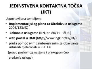 JEDINSTVENA KONTAKTNA TOČKA
(JKT)
Uspostavljena temeljem:
• Implementacijskog plana za Direktivu o uslugama
2006/123/EZ i
• Zakona o uslugama (NN, br. 80/11 – čl. 6.)
• web portal u HGK (http://www.hgk.hr/zk/jkt/)
• pruža pomoć svim zainteresiranim za obavljanje
uslužnih djelatnosti u RH i EU
(pravo poslovnog nastana i prekogranično
pružanje usluga)
 